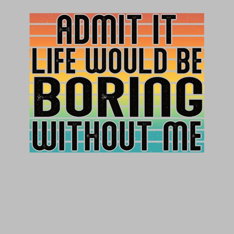 Admit it, life would be boring without me