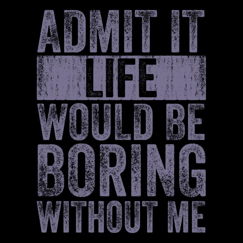 Admit it, life would be boring without me