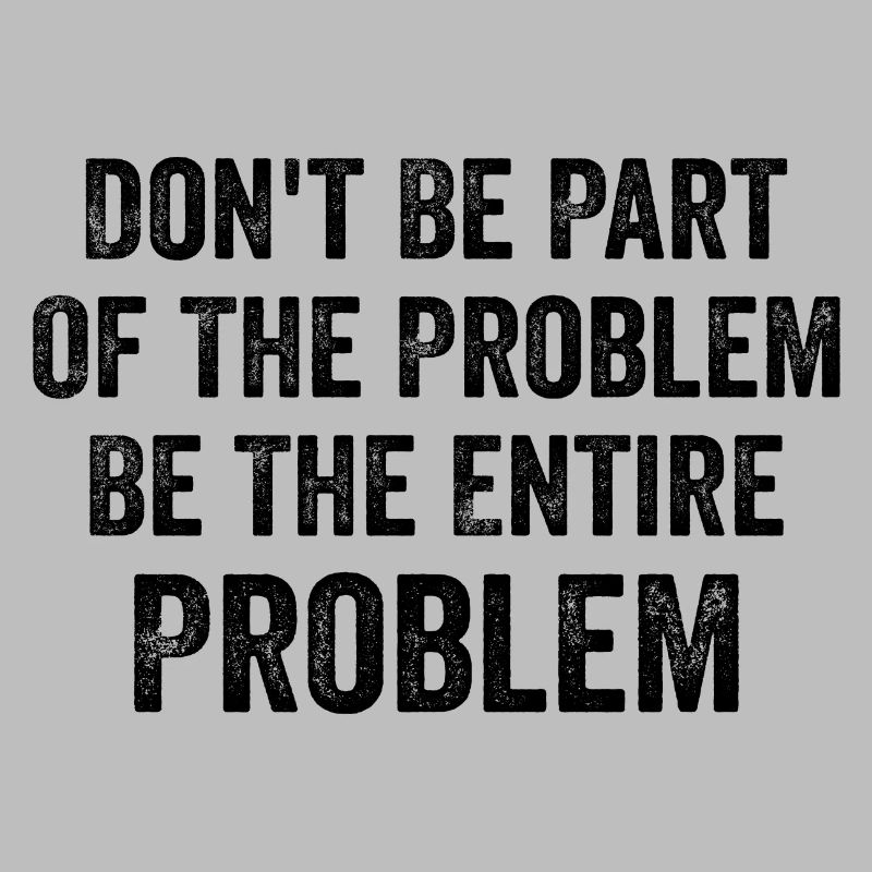 Don't Be Part Of The Problem Be The Entire Problem