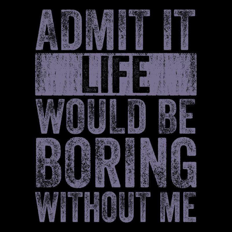 Admit it, life would be boring without me