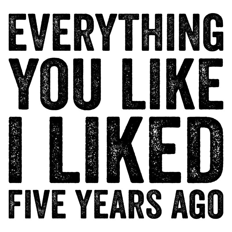 Everything You Like I Liked Five Years Ago