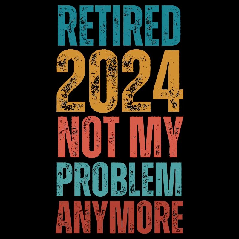 RETIRED 2024 NOT MY PROBLEM ANYMORE