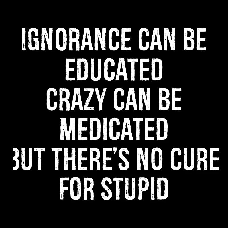 Ignorance can be educated crazy can be medicated