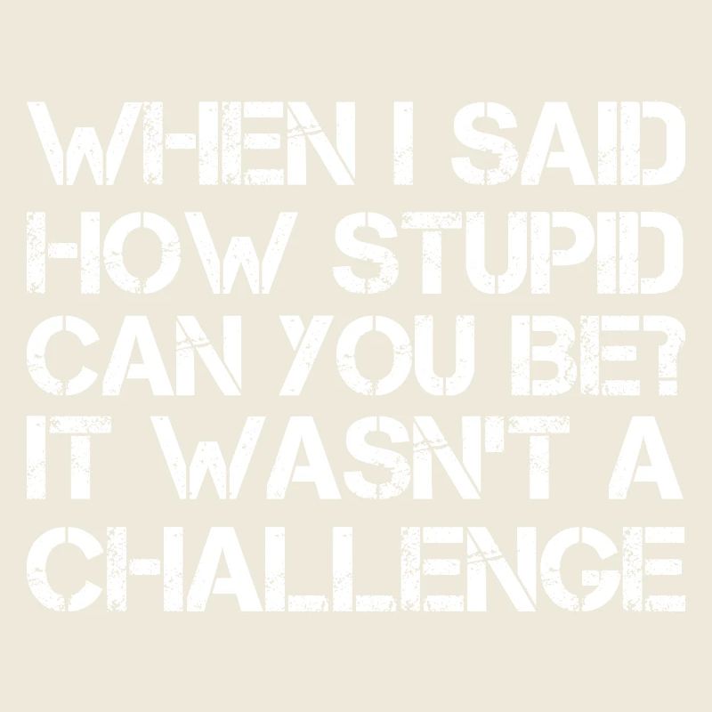 when I said how stupid can you be It wasn't