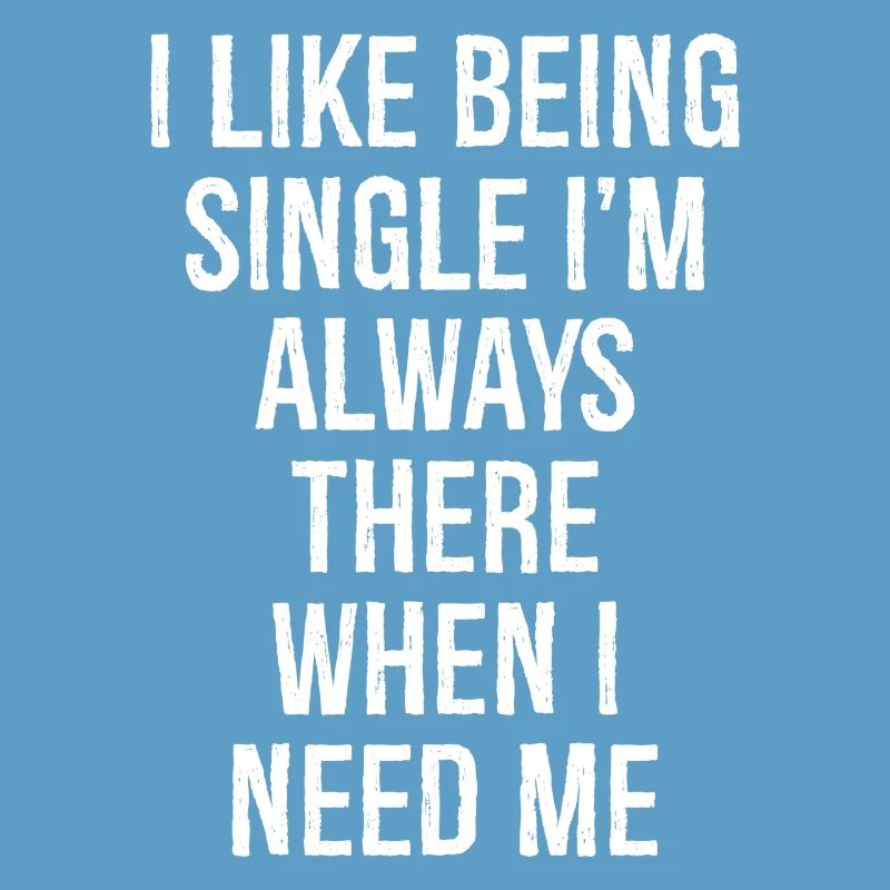 I like being single I'm always there when I need
