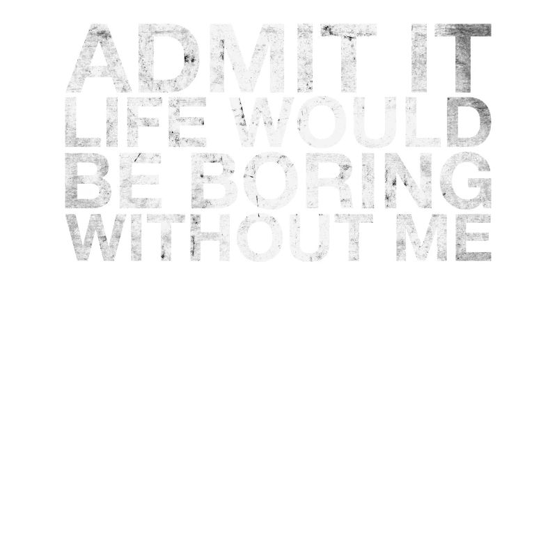 Admit it, life would be boring without me