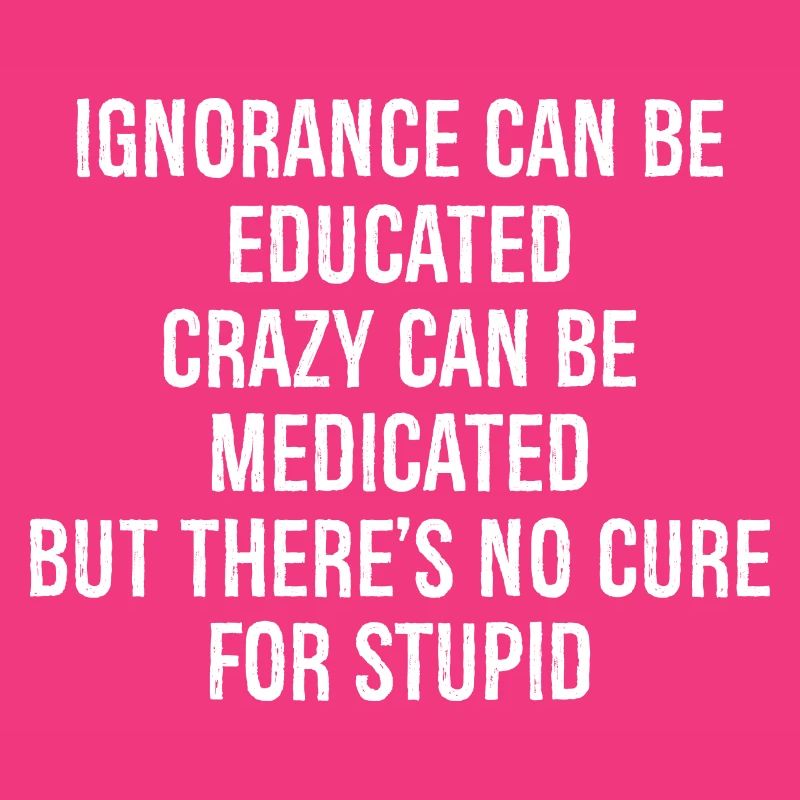 Ignorance can be educated crazy can be medicated