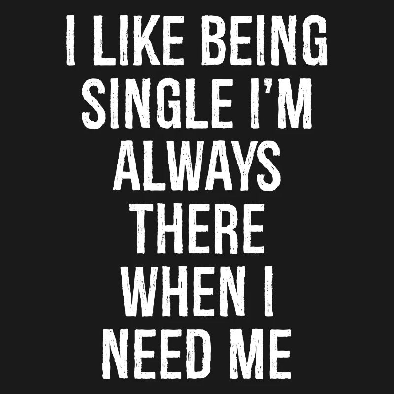 I like being single I'm always there when I need