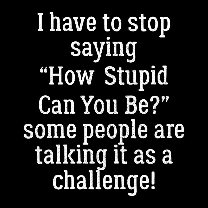 I have to stop saying how stupid can you be funny