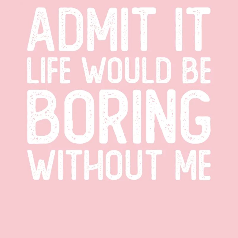 Admit it Life would be boring without me