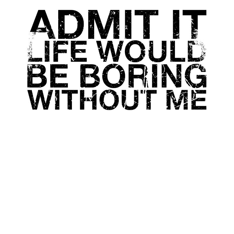 Admit it, life would be boring without me
