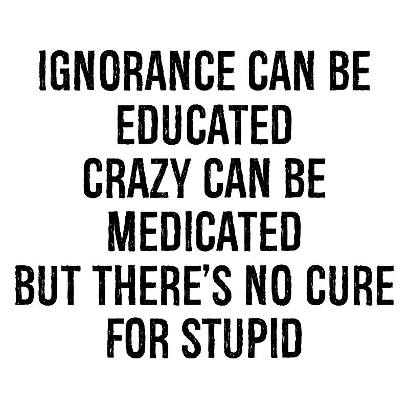 Ignorance can be educateds crazy can be medicated