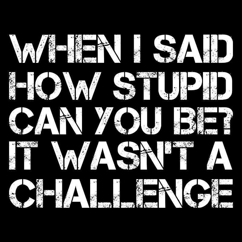 when I said how stupid can you be It wasn't