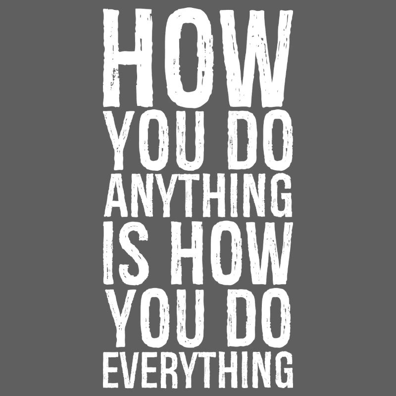 how you do anything is how you do everything