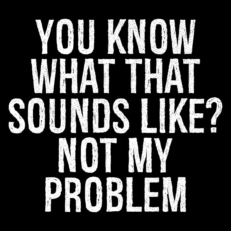 you know what that sounds like not my problem