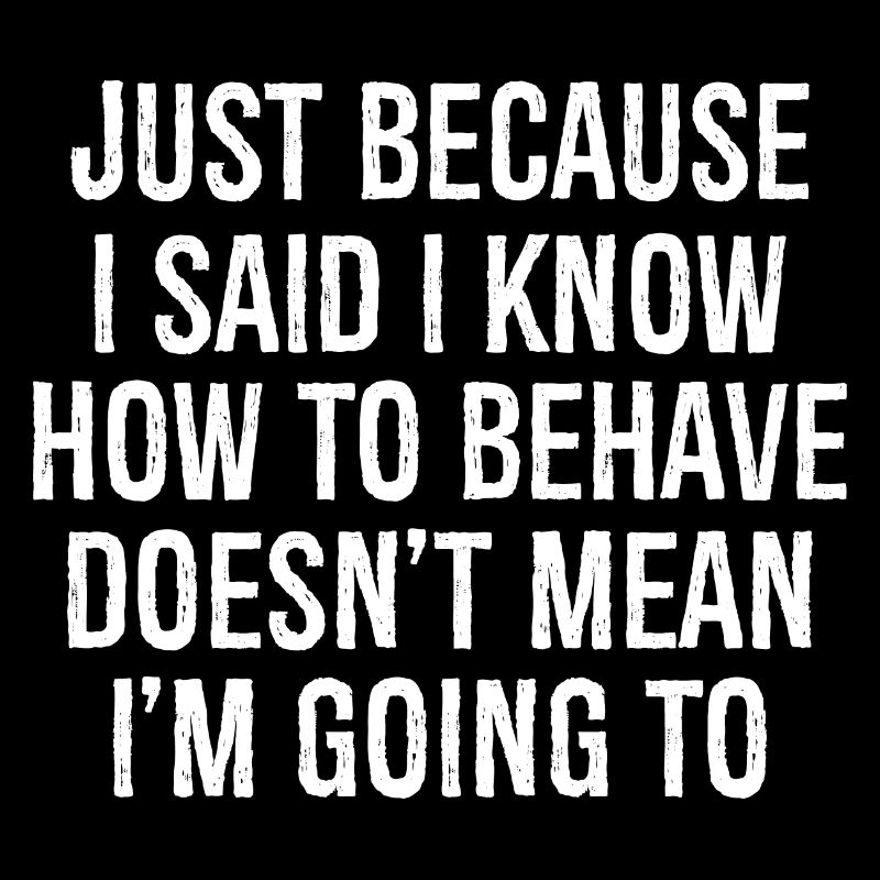 just because I said I know how to behave