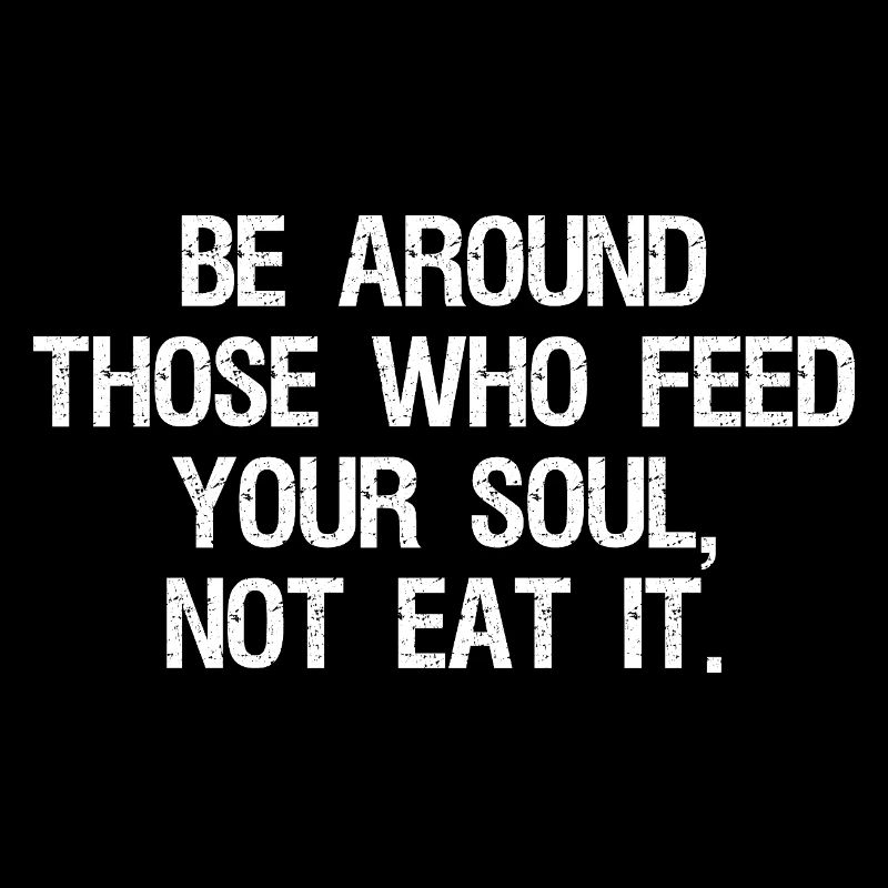 be around those who feed your soul not eat it