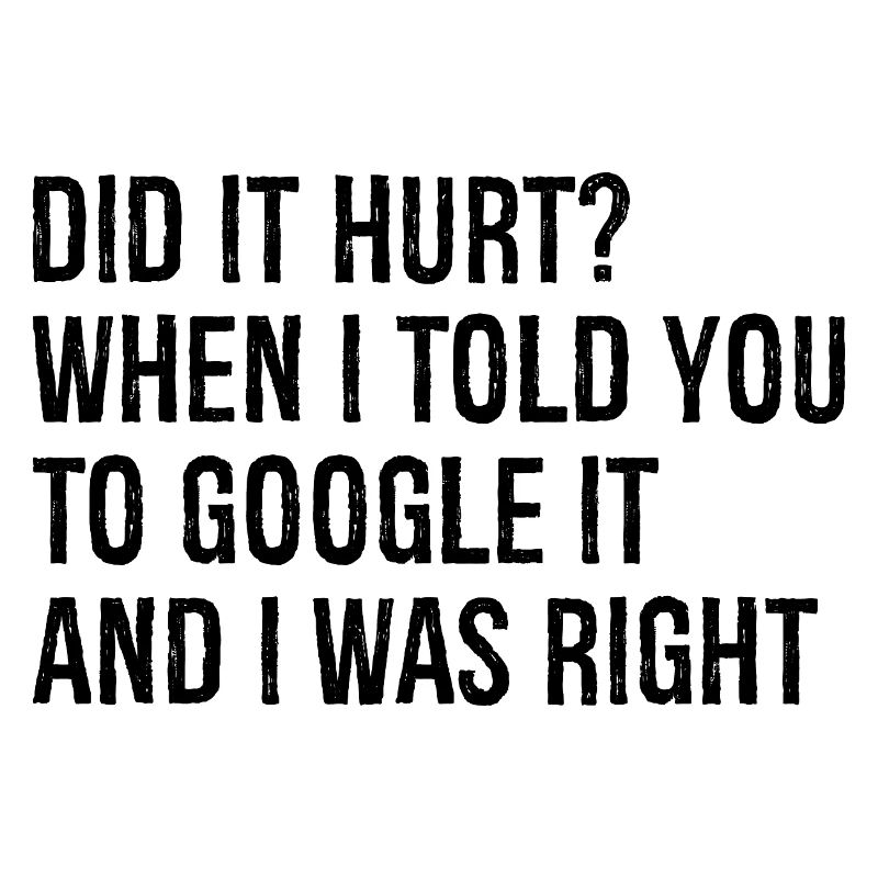 did It hurt when I told you to google It and I was