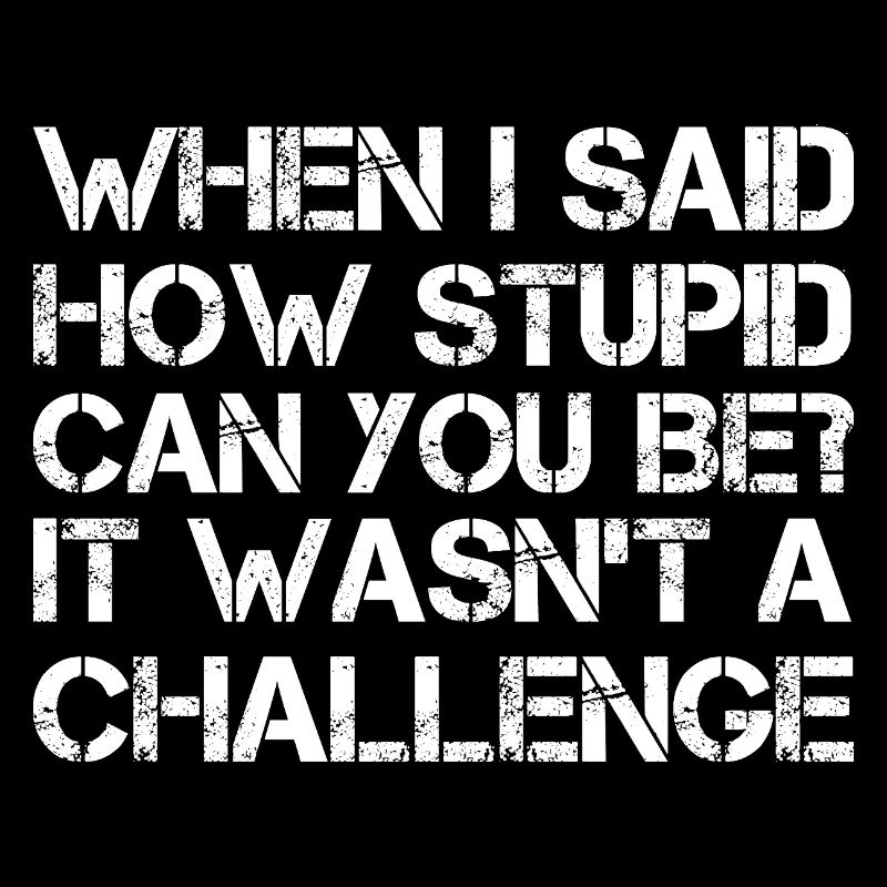when I said how stupid can you be It wasn't