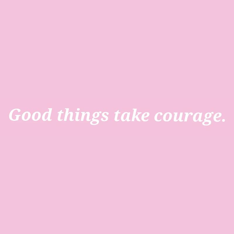 Good things take courage.