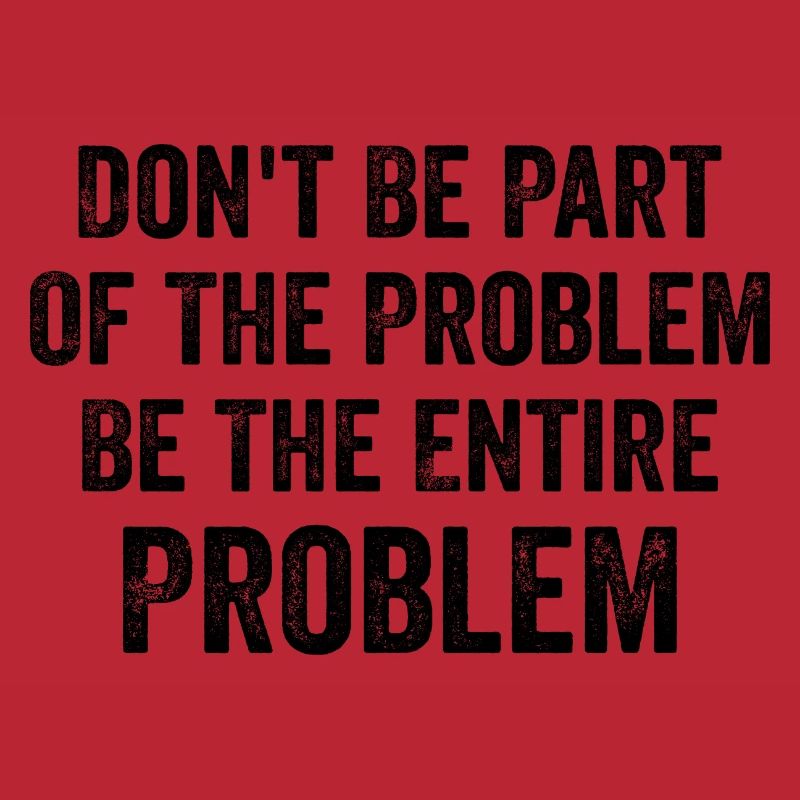 Don't Be Part Of The Problem Be The Entire Problem