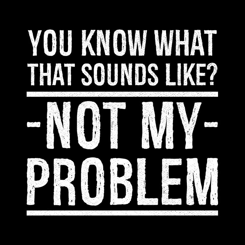 you know what that sounds like not my problem