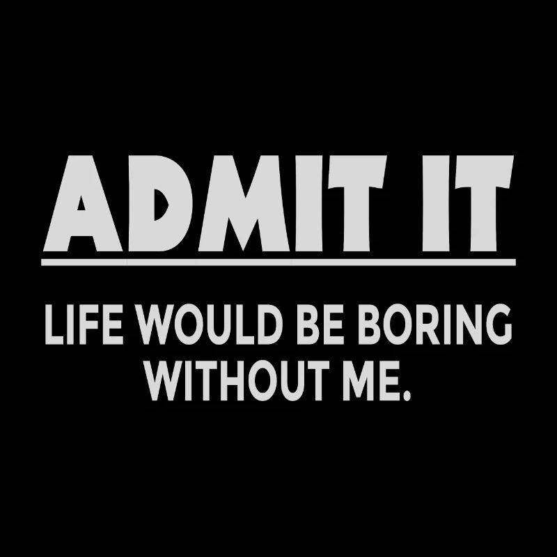 Admit it, life would be boring without me