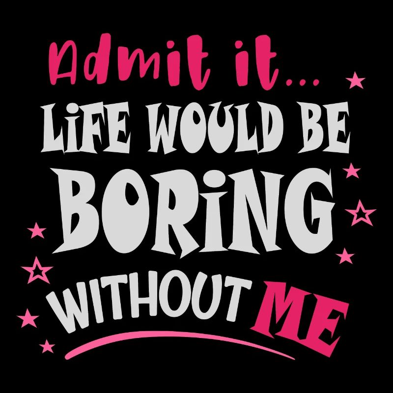 Admit it, life would be boring without me