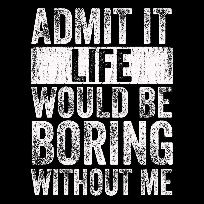 Admit it, life would be boring without me