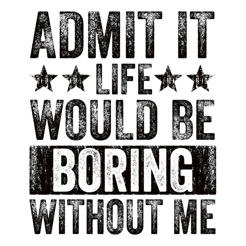 Admit it, life would be boring without me