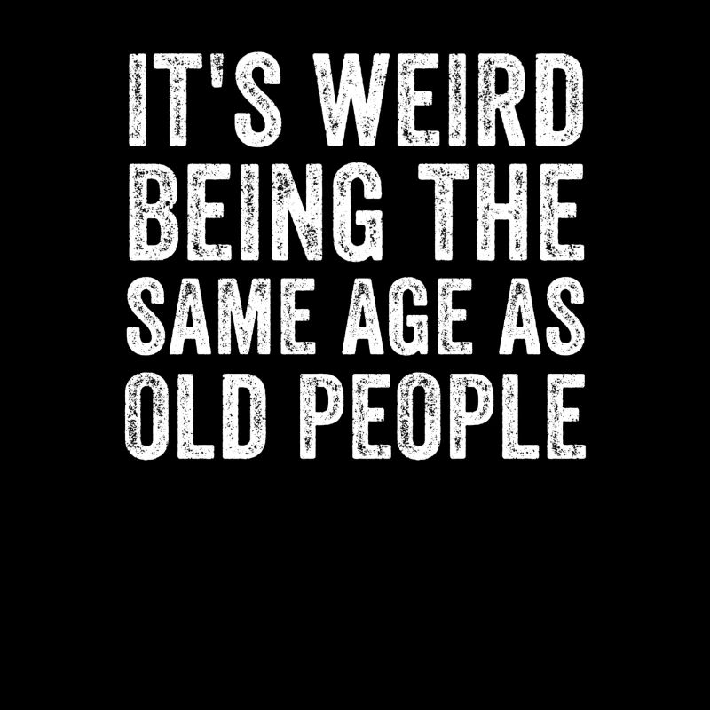 Its Weird being the same age as old people, funny