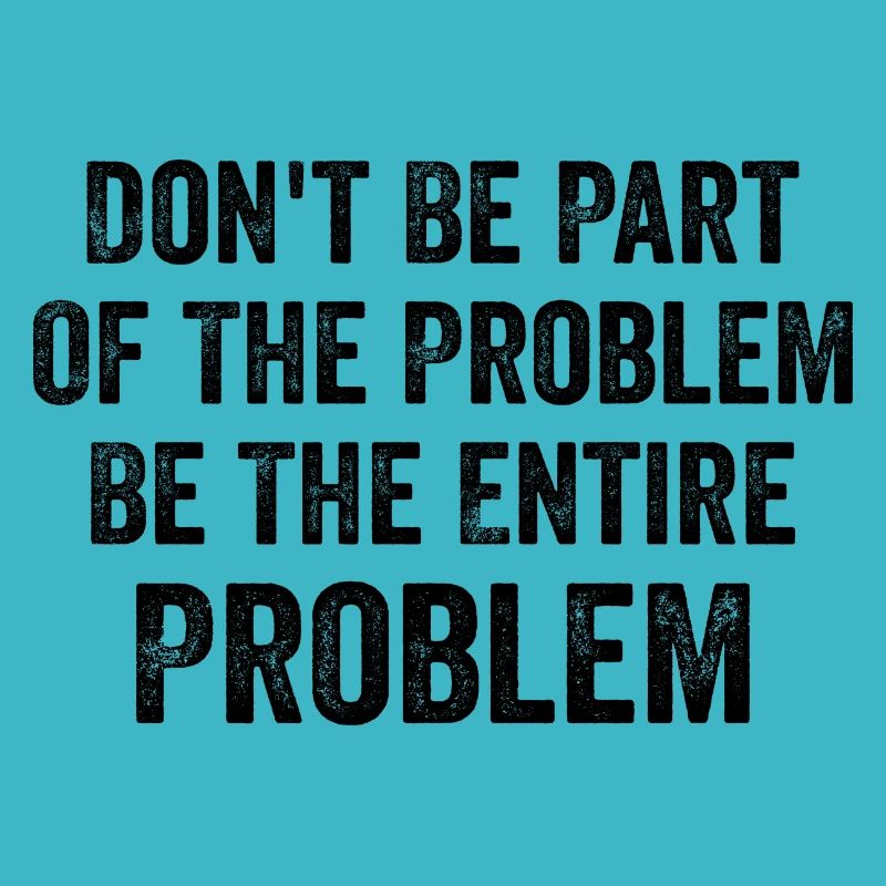 Don't Be Part Of The Problem Be The Entire Problem