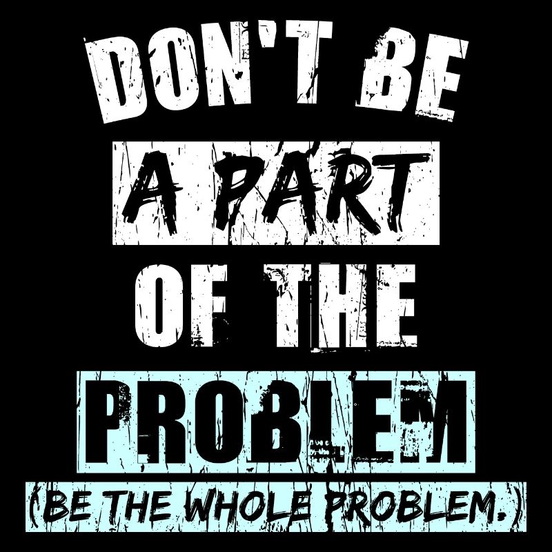 Don't BE A PART OF THE PROBLEM (Be the whole Probl