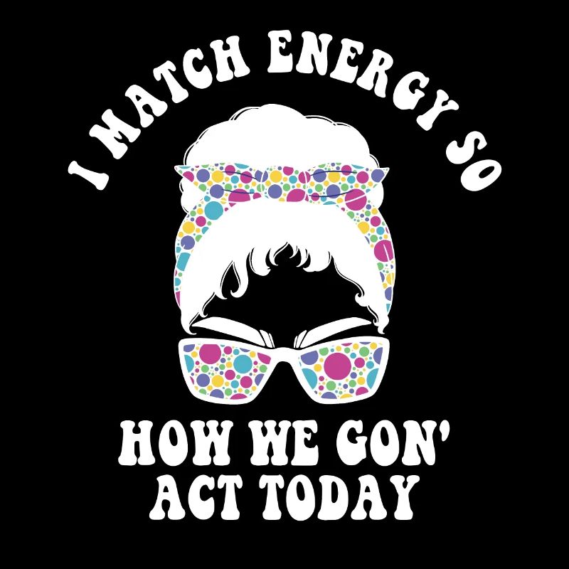 I Match Energy So How We Gon' Act Today