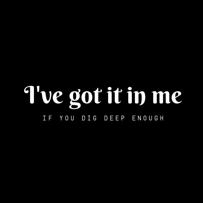 I'v got it in me....if you dig deep enough