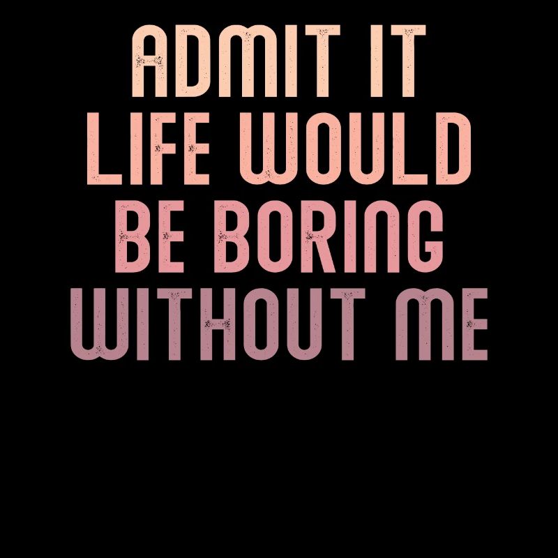 Admit it, life would be boring without me
