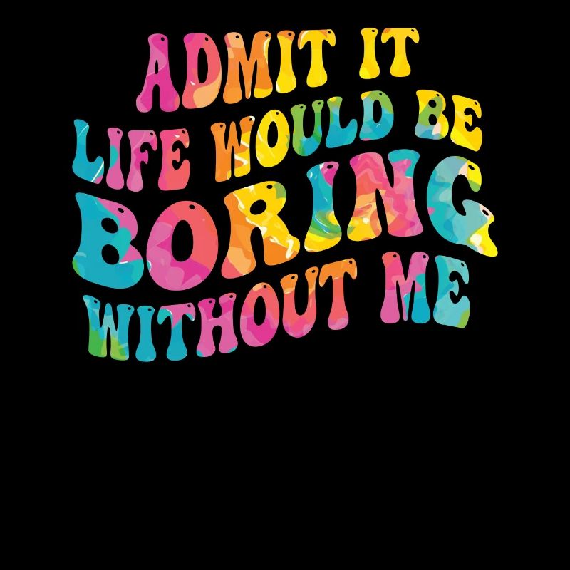 Admit it, life would be boring without me
