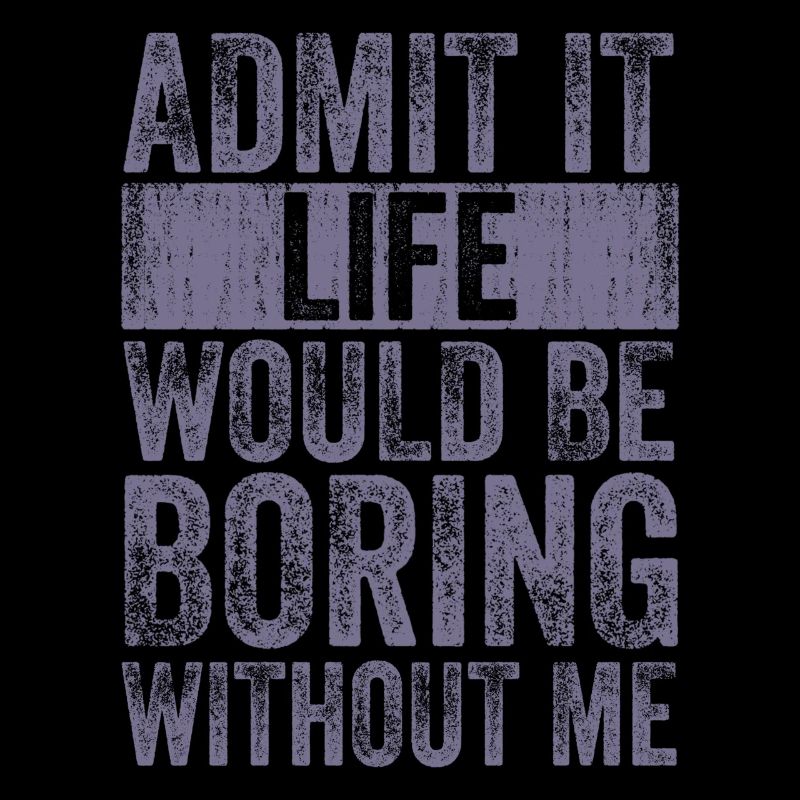 Admit it, life would be boring without me
