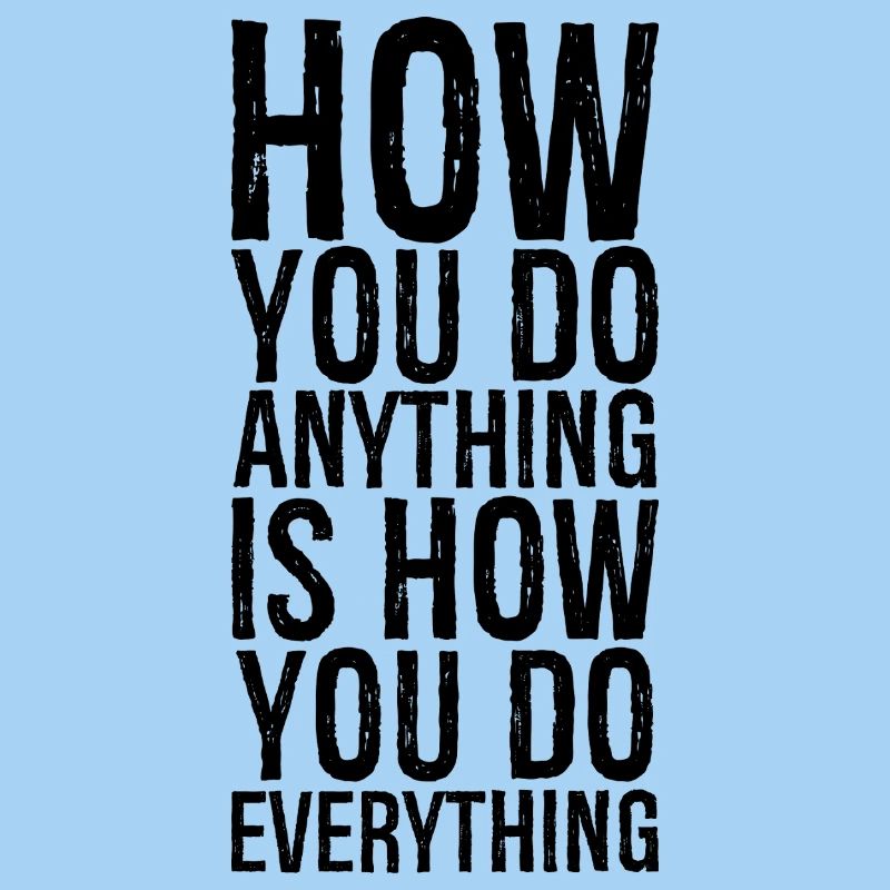 how you do anything is how you do everything