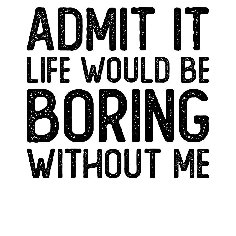 Admit it Life would be boring without me