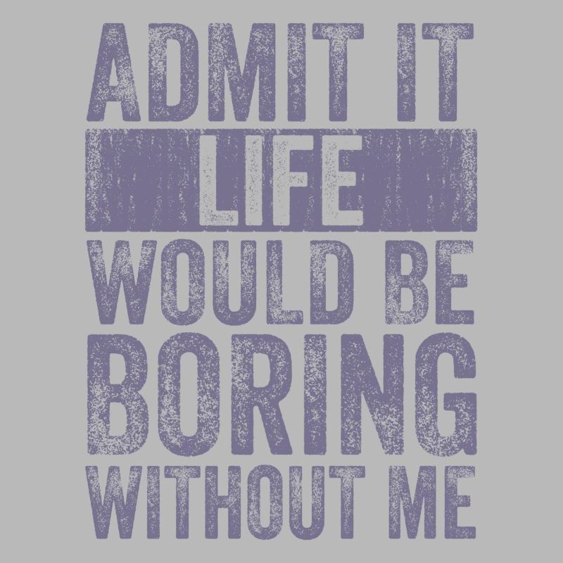 Admit it, life would be boring without me