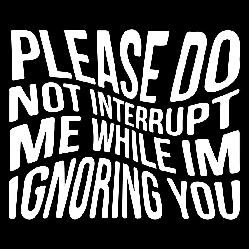Please do not interrupt me while im ignoring you
