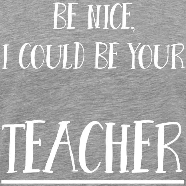 Be nice, I could be your teacher