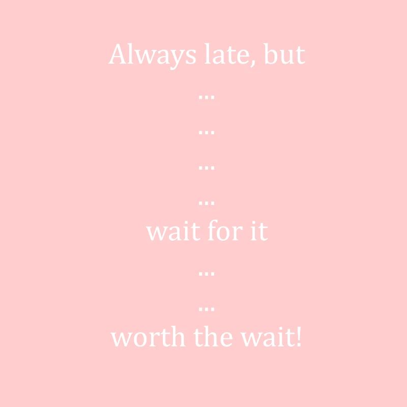 Always late but... wait for it... worth the wait!