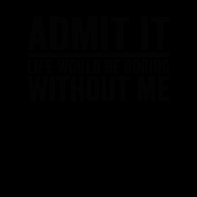 Admit it Life Would Be Boring Without Me