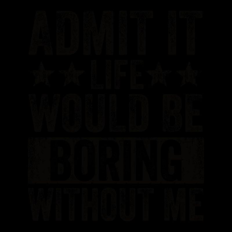 Admit it, life would be boring without me