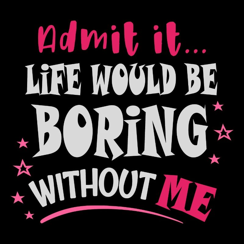 Admit it, life would be boring without me