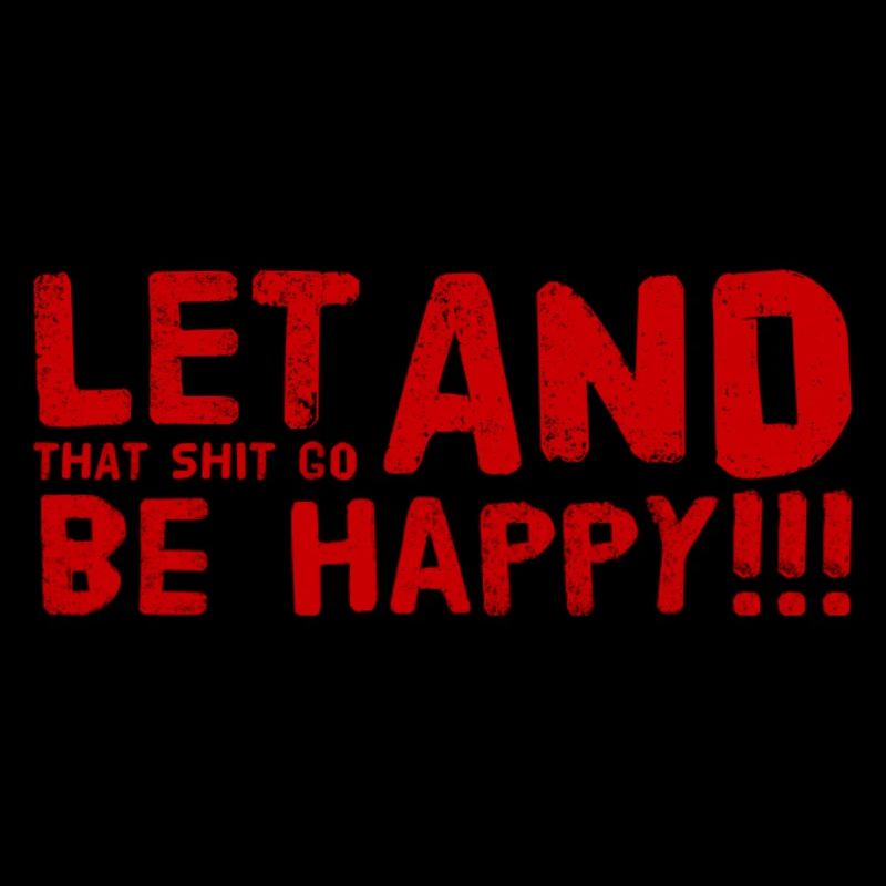 LET THAT SHIT GO AND BE HAPPY