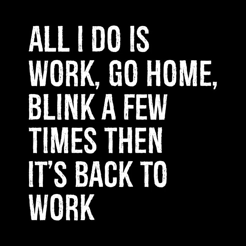 all I do is work go home blink a few times then