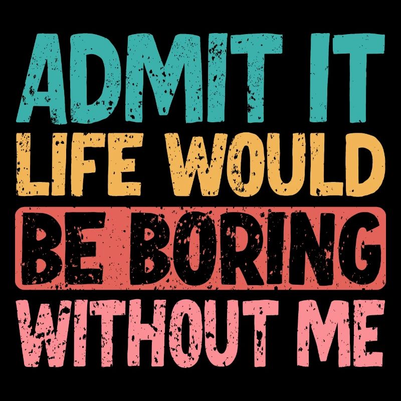 Admit it Life would be boring without me
